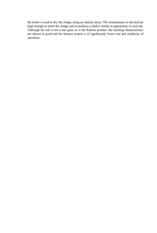 The coarser particles in the sludge residue accumulate in the bed. On balance, however,
there is often a net loss in the sand bed due to abrasion and disintegration such that
periodic sand addition is required. Accumulation of bed solids may occur, however, and
means for withdrawal of material should be provided. Generally, only a simple downcomer
is needed to drain bed solids. Data on the particle-size distribution of the ﬂy ash elutriated
from ﬂuid bed incinerators burning domestic wastewater treatment sludge are given in
Table 11.
Problem areas with ﬂuid beds for sewage sludge or other liquid or sludge waste
disposal center in two areas:
Control of the temperature throughout the bed and ﬂues
Clinker (slag) formation
The former problem is particularly serious if the waste is fed into the freeboard. If
continuous or periodic ignition occurs in this area (where mixing is very imperfect),
overheating of regions of the ﬂue may occur, causing slag buildup and necessitating
shutdown. Problems with bed deﬂuidization are serious and, if not resolved, render
continuing operation of the FB problematical. Often, additive approaches have been
successful, though at a cost for both the additive and increased residue disposal.
An unexpected problem can occur when ﬁring natural gas through a lance to make
up for energy deﬁciencies. In this instance, the natural gas appears to accelerate rapidly to
the surrounding gas velocity, and thereafter mixing stops. Consequently, the gas passes up
through the bed and, ultimately, burns in the freeboard: not where the energy release was
needed.
Figure 4 Typical power usage in a ﬂuid bed incinerator.
 