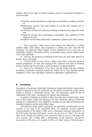 Diameter: 50m 40m 30m 20m
Cumulative %: 7–15 10–20 17–30 25–40
Diameter: 10m 5m 2m
Cumulative %: 50–60 68–73 89–95
Operation of the starved-air mode ﬂuid bed in a two-stage manner with intermediate
heat removal is very beneﬁcial from an environmental viewpoint. As noted above, NOx
and heavy metal enrichment of ﬁnes (2) are minimized due to the low bed temperatures
and the reducing gas environment. Also, the reducing environment would be expected to
minimize chromium oxidation.
III. SLAGGING COMBUSTION SYSTEMS FOR BIOLOGICAL SLUDGE
Concern regarding the leaching of heavy metals from sludge ash has led to the
development of several combustion systems wherein the sludge ash is heated beyond
the point of fusion. Then, a glassy slag is formed. Leaching tests on the slag show limited
to no solvation of metals. The Kubota Corporation of Osaka, Japan, drew on a furnace
design developed at the Volkswagonwerks in the 1960s in Wolfsberg, Germany, to offer a
‘‘melting furnace’’ to achieve this functional behavior. Another Japanese ﬁrm, Itoh
Takuma, uses a reciprocating grate furnace-boiler quite similar to those used for solid
waste to achieve a similar endpoint.
A. Kubota System
The primary furnace used by Kubota makes use of a slowly rotating, refractory-lined
cylindrical, cuplike chamber with an outlet tap in the center of the ﬂoor of the furnace (Fig.
5). The furnace is driven from the periphery. Mounted above the discharge tap is a ﬁxed,
relatively ﬂat, refractory-lined, reverse-conical roof equipped with one or more down-ﬁring
burners. The feed of predried sludge (85% solids) moves by gravity through the annulus
between the roof and lower chamber into the cavity between the roof and the lower
chamber. Movement of the sludge is ‘‘encouraged’’ by the slow rotation of the lower body.
In the internal cavity, the burners, supplied with preheated air (about 85% of theoretical air
overall), reduce the sludge to a molten slag. A portion of the combustion heat in the sludge
solids is released by furnishing excess air (relative to the burner fuel requirements) through
the burner ports. The size of the cavity may be adjusted to increase (larger cavity) or
decrease (smaller cavity) the processing rate. The primary furnace cavity is maintained
slightly substoichiometric. This produces maximum temperatures and minimizes the gas
ﬂow, thus reducing particle entrainment.
The molten slag and off-gas from the primary chamber ﬂow down into a secondary
combustion chamber. The slag continues to fall to a solidiﬁcation area or directly into a
water quench. Slow cooling favors crystal growth and forms a dense, obsidianlike black
glass. Fast cooling in the water quench results in a granular black glass frit with poorer
structural characteristics than the slow-cooled product. Addition of secondary air
completes the combustion in the tunnel-type secondary chamber or afterburner.
The hot gases from the secondary are used to preheat the combustion air for the
primary furnace (using a heat exchanger similar in design to the hot windbox ﬂuid bed)
and then are tempered and used in a direct contact tray or rotary dryer to dry the incoming
sludge. Off-gas from the dryer is cleansed with an electrostatic precipitator, condenser, and
scrubber.
 