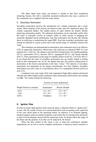 unknown and the full range of possible reactions cannot be investigated. Reactions of
concern include
Exothermic reactions that liberate enough heat to cause boiling, accelerate corrosion,
etc.
Polymerization reactions that could solidify or turn the tank contents into an
unpumpable gel
Gas-forming reactions that could cause foaming or otherwise force liquid out of the
tank
Precipitation reactions that could produce unacceptably large quantities of solid
sludge in the tank
Pyrophoric reactions that could result in spontaneous ignition of the tank contents.
3. Phase separation. Often various waste streams are immiscible or contain
settlable solids. Upon setting, phase separation or settling can occur such that the
incinerator will experience major changes in feed composition over a short time, an
undesirable condition. Decanting systems, recirculating pumps, and=or agitation may
resolve these problems.
4. Abrasion. The presence of solid phase in the wastes can cause rapid abrasion in
pumps, valves, and piping.
5. Freezing and=or viscosity increase. Many wastes freeze or become viscous at
ambient temperatures. In such cases heating of the containers and steam or electrical
tracing of piping may be necessary to avoid freezeups or pumping problems.
6. Vaporization. Introduction of hot wastes into the storage tank may volatilize
low-boiling compounds, sometimes explosively. Proper care in waste dumping and the
installation of tank vents (with ﬂame arresters) are appropriate countermeasures.
B. Atomization
Atomization is the process of physically breaking up a liquid into particles. Liquid wastes
should be atomized so that the combustion air can quickly surround the surface of the
droplets to produce a combustible mixture. Also, ﬁne atomization speeds the rate of
vaporization of the waste, a prerequisite for ignition and combustion.
A number of methods are available to effect the atomization of liquid wastes. They
vary in their relative capital and operating cost, their maximum capacity (l=min), the
proportion of combustion air to be supplied as secondary air, the range of operating rates
(turndown) required, and the desired ﬂame shape.
The minimum energy input requirements for atomization are determined by the
viscosity of the waste at the atomization point. The kinematic viscosity (absolute
viscosity=density) of the liquid is often used to characterize atomizer requirements. In
the CGS system, the units of kinematic viscosity are cm2
=sec, or ‘‘stokes.’’ For oils and
other viscous liquids, the centistoke gives numerical values in the 0 to 100 range. The
more common unit is based upon a determination of the kinematic viscosity by
measurement of the time t (in seconds) of efﬂux of a ﬁxed volume of ﬂuid through a
 