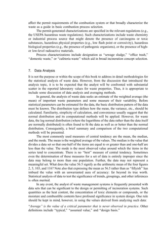 affect the permit requirements of the combustion system or that broadly characterize the
waste as a guide in basic combustion process selection.
The permit-generated characterizations are speciﬁed in the relevant regulations (e.g.,
the USEPA hazardous waste regulations). Such characterizations include waste chemistry
or industrial process source that might denote the presence of carcinogens or toxic
substances, hazardous physical properties (e.g., low ﬂash point or corrosivity), hazardous
biological properties (e.g., the presence of pathogenic organisms), or the presence of high-
or low-level radioactive materials.
Process characterizations include designation as ‘‘sewage sludge,’’ ‘‘ofﬁce trash,’’
‘‘domestic waste,’’ or ‘‘cafeteria waste’’ which aid in broad incineration concept selection.
7. Data Analysis
It is not the purpose or within the scope of this book to address in detail methodologies for
the statistical analysis of waste data. However, from the discussion that introduced the
analysis topic, it is to be expected that the analyst will be confronted with substantial
scatter in the reported laboratory values for waste properties. Thus, it is appropriate to
include some discussion of data analysis and averaging methods.
In general, the analysis of waste data seeks an estimate of the weighted average (the
mean) of important waste parameters and some measure of their variability. Before
statistical parameters can be estimated for the data, the basic distribution pattern of the data
must be known. The distribution type deﬁnes how the mean, the variance, etc., should be
calculated. Familiarity, simplicity of calculation, and convenience usually suggest that the
normal distribution and its computational methods will be applied. However, for waste
data, the log normal distribution (where the logarithms of the data rather than the data itself
are normally distributed) is often found to ﬁt the data as well as or better than the normal
distribution. Consequently, a brief summary and comparison of the two computational
methods will be presented.
The most commonly used measures of central tendency are the mean, the median,
and the mode. The mean is the weighted average of the values. The median is the value that
divides a data set so that one-half of the items are equal to or greater than and one-half are
less than the value. The mode is the most observed value around which the items in the
series tend to concentrate. There is no ‘‘best’’ measure of central tendency. Sometimes
even the determination of these measures for a set of data is entirely improper since the
data may belong to more than one population. Further, the data may not represent a
meaningful set. What does the value 56.5 signify as the arithmetic mean of the four ﬁgures
2, 5, 103, and 116? Note also that expressing the mean as 56.5 rather than as ‘‘ﬁftyish’’ has
imbued the value with an unwarranted aura of accuracy: far beyond its true worth.
Statistical analysis of data to test the signiﬁcance of trends, groupings, and other inferences
is often merited.
In any event, the analyst of waste management systems is frequently presented with
data sets that can be signiﬁcant to the design or permitting of incineration systems. Such
quantities as the heat content, the concentration of toxic elements or compounds, or the
moisture and combustible contents have profound signiﬁcance in system design. One rule
should be kept in mind, however, in using the values derived from analyzing such data:
‘‘Average’’ is the value of a critical parameter that is never observed in practice. Other
deﬁnitions include ‘‘typical,’’ ‘‘assumed value,’’ and ‘‘design basis.’’
 