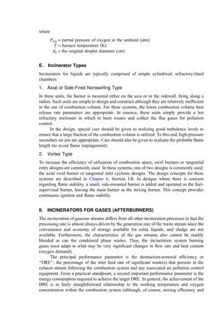 A discussion by Murty (348) noted the utility of the following upper-limit function
(351) to describe the distribution (symmetrical about the axis y ¼ 0) of droplet volume in a
stream sprayed from a pressure nozzle:
dV
dy
¼
d
ﬃﬃﬃ
p
p ed2
y2
ð3Þ
where
V ¼ volume of the fraction of droplets with a diameter x
y ¼ ln½ax=ðxm  xÞ with ‘‘a’’ as found by experiment (352) ¼ 0.8803
xm ¼ maximum drop diameter (m)
d ¼ measure of deviation and found by experiment (352) ¼ 0.8739
Given the symmetry about y ¼ 0 and the fact that the median-volume diameter
(xmvd ¼ the diameter corresponding to 50% of the total droplet volume) corresponds to the
value of x at y ¼ 0, we thus have
xmvd ¼
xm
1 þ a
¼
xm
1:8803
ð4Þ
To ﬁnd xmvd, we substitute the maximum drop diameter from the following expression
(353), giving
xm
D
¼ 57
rvD
m
 0:48
mv
s
h i0:18
ð5Þ
where
r ¼ density of dispersed liquid (kg=m3
)
m ¼ absolute viscosity of dispersed liquid (kg=m sec)
s ¼ surface tension of dispersed liquid (N=m)
v ¼ drop velocity at nozzle exit (m=sec)
D ¼ nozzle oriﬁce diameter (m)
From this correlation, we can estimate the Sauter mean diameter (volume-surface mean
diameter) as 85% of xmvd.
1. Low-Pressure Air Atomization
These burners require air at 0.035 to 0.35 atm, usually supplied by blowers. The minimum
air pressure requirements (energy cost) are determined by the viscosity of the liquid to be
atomized. A heavy pitch with a viscosity (heated) of 80 to 90 SSU requires air over
0.1 atm, whereas aqueous wastes can be atomized at 0.035 atm. Usually, the waste liquid is
pumped to a pressure of 0.3 to 1.2 atm. Turndown for these burners range from 3 : 1 up to
6 : 1. The air used for atomization ranges between 2.8 and 7.4 m3
=l, with less air required
as the air pressure increases. The resultant ﬂame is comparatively short as, even for a pure
fuel oil, about 40% of the stoichiometric air is intimately mixed with the fuel spray as the
mixture enters the furnace.
2. High-Pressure Air or Steam Atomization
These burners require air or steam at pressures in excess of 2 atm and often to 10 atm.
Atomizing air consumption ranges from 0.6 to 1.6 m3
air=l of waste as the supply pressure
varies over this range. Steam requirements range from 0.25 to 0.5 kg=l with careful
 