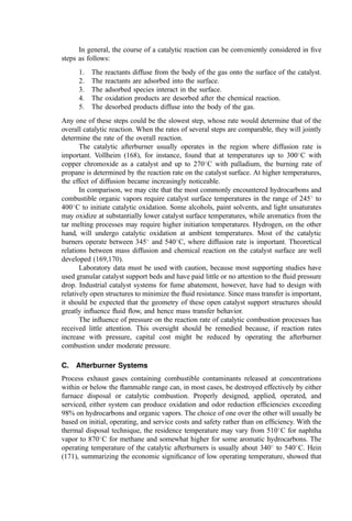 However, operating a system at the limit of ﬂammability (either through sensible or
chemical heat input) increases the probability that residual partially burned combustible
materials will appear in the efﬂuent. The presence of these materials (carbon monoxide,
formaldehyde, methanol, etc.) generally indicates either inadequate mixing or quenching
(by dilution air or cooled surfaces). The combustion characteristics of such homogeneous
systems are described below.
COMBUSTION KINETICS. In general, the combustion of hydrocarbon vapors is
controlled by the mixing processes within the system, rather than by combustion kinetics
(154). The classical results of Longwell and Weiss (155), Hottel et al. (11), and Mayer
(156) on combustion in well-stirred reactors have clearly demonstrated the extremely high
combustion intensities possible (107 to 109 kcal hr1
m3
) when mixing processes are
eliminated as rate-controlling steps. These workers also showed that the reactions of
hydrocarbons or ketones are very fast relative to that of the carbon monoxide intermediate
formed in the course of the oxidation reactions. It is also clear that all combustion reactions
proceed by a free-radical mechanism and thus are susceptible to wall quenching and the
action of radical stabilizing species such as NO2 and branch chain hydrocarbons.
Nerheim and Schneider studied the burning rate of carbon monoxide and propane
premixed with oxygen, hydrogen, and water vapor in various proportions over ranges of
equivalence ratios and pressures (11). Burning rates were determined from metered ﬂow
rates and analysis of reactor products. The ﬁnal relationship presented by these authors is
shown in Chapter 2, Eq. (57).
The kinetic mechanism proposed by Nerheim and Schneider which ﬁts the data for
CO called for the rate-limiting step shown in Eq. (10a), equilibrium for Eq. (10b), (10c),
and (10d), and a three-body chain terminating step.
CO þ OH ¼ CO2 þ H ð10aÞ
OH þ H2 ¼ H2O þ H ð10bÞ
H þ O2 ¼ OH þ O ð10cÞ
O þ H2 ¼ OH þ H ð10dÞ
The mechanism proposed for propane combustion involved the addition of a very fast
reaction of propane to CO and H2O at the expense of OH, O, and H. The small difference
between the two correlations suggests the commanding role of CO combustion in
hydrocarbon oxidation reactions.
Combustion kinetics for more complex compounds such as ethers involve more
complex steps at lower temperatures. For example, the slow oxidation of diisopropyl ether
at temperatures between 360
and 460
C apparently consists of the production and
combustion of methyl radicals, the process being facilitated by aldehydes, particularly
acetaldehyde (157). As the temperature increases over 450
C, the thermal pyrolysis of the
ether becomes of great importance in facilitating the production of radicals.
FLUID DYNAMICS. Through the action of free radicals in combustion processes,
intense recirculation patterns near the ﬂame front can be extremely important in
augmenting the combustion rate. By such means, free radicals can be returned to the
ignition areas. Thus, mixing in hydrocarbon afterburners not only promotes intimate
contact of fuel and air but also returns activated species for rapid initiation of the ignition
and combustion reactions. Recirculation effects can be viewed by evaluating homogeneous
 