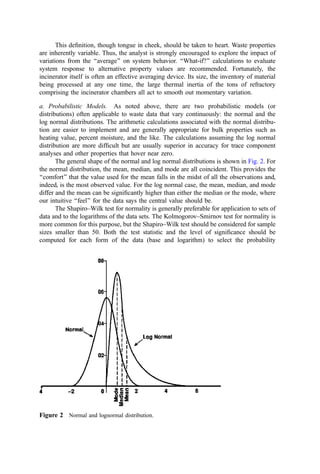 This deﬁnition, though tongue in cheek, should be taken to heart. Waste properties
are inherently variable. Thus, the analyst is strongly encouraged to explore the impact of
variations from the ‘‘average’’ on system behavior. ‘‘What-if?’’ calculations to evaluate
system response to alternative property values are recommended. Fortunately, the
incinerator itself is often an effective averaging device. Its size, the inventory of material
being processed at any one time, the large thermal inertia of the tons of refractory
comprising the incinerator chambers all act to smooth out momentary variation.
a. Probabilistic Models. As noted above, there are two probabilistic models (or
distributions) often applicable to waste data that vary continuously: the normal and the
log normal distributions. The arithmetic calculations associated with the normal distribu-
tion are easier to implement and are generally appropriate for bulk properties such as
heating value, percent moisture, and the like. The calculations assuming the log normal
distribution are more difﬁcult but are usually superior in accuracy for trace component
analyses and other properties that hover near zero.
The general shape of the normal and log normal distributions is shown in Fig. 2. For
the normal distribution, the mean, median, and mode are all coincident. This provides the
‘‘comfort’’ that the value used for the mean falls in the midst of all the observations and,
indeed, is the most observed value. For the log normal case, the mean, median, and mode
differ and the mean can be signiﬁcantly higher than either the median or the mode, where
our intuitive ‘‘feel’’ for the data says the central value should be.
The Shapiro–Wilk test for normality is generally preferable for application to sets of
data and to the logarithms of the data sets. The Kolmogorov–Smirnov test for normality is
more common for this purpose, but the Shapiro–Wilk test should be considered for sample
sizes smaller than 50. Both the test statistic and the level of signiﬁcance should be
computed for each form of the data (base and logarithm) to select the probability
Figure 2 Normal and lognormal distribution.
 