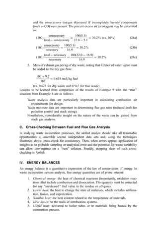 and the unnecessary oxygen decreased if incompletely burned components
(such as CO) were present. The percent excess air (or oxygen) may be calculated
as:
ð100Þ
unnecessary
total  unnecessary
¼
100ð5:1Þ
22:0  5:1
¼ 30:2% ðvs: 30%Þ ð28aÞ
ð100Þ
unnecessary
necessary
¼
100ð5:1Þ
16:9
¼ 30:2% ð28bÞ
ð100Þ
total  necessary
necessary
¼
100ð22:0  16:9Þ
16:9
¼ 30:2% ð28cÞ
5. Mols of exhaust gas per kg of dry waste, noting that 9.2 mol of water vapor must
be added to the dry gas ﬂow:
100 þ 9:2
166
¼ 0:658 mol=kg fuel
(vs. 0.623 for dry waste and 0.547 for true waste)
Lessons to be learned from comparison of the results of Example 9 with the ‘‘true’’
situation from Example 8 are as follows:
Waste analysis data are particularly important in calculating combustion air
requirements for design.
Waste moisture data are important in determining ﬂue gas rates (induced draft fan
pollution control and stack sizing).
Nonetheless, considerable insight on the nature of the waste can be gained from
stack gas analysis.
C. Cross-Checking Between Fuel and Flue Gas Analysis
In studying waste incineration processes, the skilled analyst should take all reasonable
opportunities to assemble several independent data sets and, using the techniques
illustrated above, cross-check for consistency. Then, when errors appear, application of
insights as to probable sampling or analytical error and the potential for waste variability
can allow convergence on a ‘‘best’’ solution. Frankly, stopping short of such cross-
checking is foolish.
IV. ENERGY BALANCES
An energy balance is a quantitative expression of the law of conservation of energy. In
waste incineration system analysis, ﬁve energy quantities are of prime interest:
1. Chemical energy: the heat of chemical reactions (importantly, oxidation reac-
tions) that include combustion and dissociation. This quantity must be corrected
for any ‘‘unreleased’’ fuel value in the residue or off-gases.
2. Latent heat: the heat to change the state of materials, which includes sublima-
tion, fusion, and vaporization.
3. Sensible heat: the heat content related to the temperature of materials.
4. Heat losses: to the walls of combustion systems.
5. Useful heat: delivered to boiler tubes or to materials being heated by the
combustion process.
 