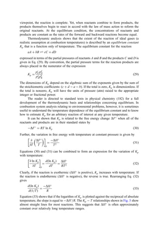 viewpoint, the reaction is complete. Yet, when reactants combine to form products, the
products themselves begin to react in accord with the law of mass action to reform the
original reactants. At the equilibrium condition, the concentrations of reactants and
products are constant as the rates of the forward and backward reactions become equal.
Thermodynamic analysis shows that the extent of the reaction of ideal gases (a
realistic assumption at combustion temperatures) is described by an equilibrium constant
Kp that is a function only of temperature. The equilibrium constant for the reaction
aA þ bB Ð cC þ dD
expressed in terms of the partial pressures of reactants A and B and the products C and D is
given in Eq. (29). By convention, the partial pressure terms for the reaction products are
always placed in the numerator of the expression
Kp ¼
pc
Cpd
D
pa
Apb
B
ð29Þ
The dimensions of Kp depend on the algebraic sum of the exponents given by the sum of
the stoichiometric coefﬁcients: ðc þ d  a  bÞ. If the total is zero, Kp is dimensionless. If
the total is nonzero, Kp will have the units of pressure (atm) raised to the appropriate
integer or fractional power.
The reader is directed to standard texts in physical chemistry (182) for a full
development of the thermodynamic basis and relationships concerning equilibrium. In
combustion system analysis relating to environmental problems, however, it is sometimes
useful to understand the temperature dependence of the equilibrium constant and to know
how to estimate Kp for an arbitrary reaction of interest at any given temperature.
It can be shown that Kp is related to the free energy change DF
when all of the
reactants and products are in their standard states by
DF
¼ RT ln Kp ð30Þ
Further, the variation in free energy with temperature at constant pressure is given by
@
@T
DF
T
 
 
p
¼
DH
T2
ð31Þ
Equations (30) and (31) can be combined to form an expression for the variation of Kp
with temperature:
@ ln Kp
@T
 
p
¼
dðln KpÞ
dT
¼
DH
RT2
ð32Þ
Clearly, if the reaction is exothermic (DH
is positive), Kp increases with temperature. If
the reaction is endothermic (DH
is negative), the reverse is true. Rearranging Eq. (32)
gives
dðln KpÞ
dð1=TÞ
¼
DH
R
ð33Þ
Equation (33) shows that if the logarithm of Kp is plotted against the reciprocal of absolute
temperature, the slope is equal to DH
=R. The Kp  T relationships shown in Fig. 5 show
almost straight lines for most reactions. This suggests that DH
is often approximately
constant over relatively long temperature ranges.
 