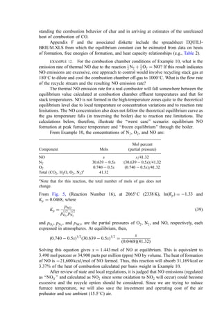 standing the combustion behavior of char and in arriving at estimates of the unreleased
heat of combustion of CO.
Appendix F and the associated diskette include the spreadsheet EQUILI-
BRIUM.XLS from which the equilibrium constant can be estimated from data on heats
of formation, free energies of formation, and heat capacity relationships (e.g., Table 2).
EXAMPLE 12. For the combustion chamber conditions of Example 10, what is the
emission rate of thermal NO due to the reaction 1
2 N2 þ 1
2 O2 ¼ NO? If this result indicates
NO emissions are excessive, one approach to control would involve recycling stack gas at
180
C to dilute and cool the combustion chamber off-gas to 1000
C. What is the ﬂow rate
of the recycle stream and the resulting NO emission rate?
The thermal NO emission rate for a real combustor will fall somewhere between the
equilibrium value calculated at combustion chamber efﬂuent temperatures and that for
stack temperatures. NO is not formed in the high-temperature zones quite to the theoretical
equilibrium level due to local temperature or concentration variations and to reaction rate
limitations. The NO concentration also does not follow the theoretical equilibrium curve as
the gas temperature falls (in traversing the boiler) due to reaction rate limitations. The
calculations below, therefore, illustrate the ‘‘worst case’’ scenario: equilibrium NO
formation at peak furnace temperature and ‘‘frozen equilibrium’’ through the boiler.
From Example 10, the concentrations of N2, O2, and NO are:
Mol percent
Component Mols (partial pressure)
NO x x=41:32
N2 30:639  0:5x ð30:639  0:5xÞ=41:32
O2 0:740  0:5x ð0:740  0:5xÞ=41:32
Total ðCO2, H2O, O2, N2)a
41.32
a
Note that for this reaction, the total number of mols of gas does not
change.
From Fig. 5, (Reaction Number 16), at 2065
C (2338 K), lnðKpÞ ¼ 1:33 and
Kp ¼ 0:0468, where
Kp ¼
pNO
p1=2
O2
p1=2
N2
ð39Þ
and pO2
, pN2
, and pNO; are the partial pressures of O2, N2, and NO, respectively, each
expressed in atmospheres. At equilibrium, then,
ð0:740  0:5xÞ1=2
ð30:639  0:5xÞ1=2
¼
x
ð0:0468Þð41:32Þ
Solving this equation gives x ¼ 1:443 mol of NO at equilibrium. This is equivalent to
3.490 mol percent or 34,900 parts per million (ppm) NO by volume. The heat of formation
of NO is 21,600 kcal=mol of NO formed. Thus, this reaction will absorb 31,169 kcal or
3.37% of the heat of combustion calculated per basis weight in Example 10.
After review of state and local regulations, it is judged that NO emissions (regulated
as ‘‘NOX ’’ and calculated as NO2 since some oxidation to NO2 will occur) could become
excessive and the recycle option should be considered. Since we are trying to reduce
furnace temperature, we will also save the investment and operating cost of the air
preheater and use ambient (15.5
C) air.
 