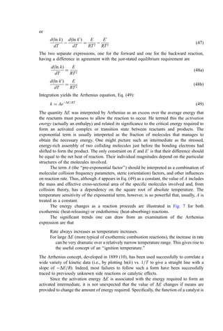 or
dðln kÞ
dT

dðln k0
Þ
dT
¼
E
RT2

E0
RT2
ð47Þ
The two separate expressions, one for the forward and one for the backward reaction,
having a difference in agreement with the just-stated equilibrium requirement are
dðln kÞ
dT
¼
E
RT2
ð48aÞ
dðln k0
Þ
dT
¼
E
RT2
ð48bÞ
Integration yields the Arrhenius equation, Eq. (49):
k ¼ AeDE=RT
ð49Þ
The quantity DE was interpreted by Arrhenius as an excess over the average energy that
the reactants must possess to allow the reaction to occur. He termed this the activation
energy (actually an enthalpy) and related its signiﬁcance to the critical energy required to
form an activated complex or transition state between reactants and products. The
exponential term is usually interpreted as the fraction of molecules that manages to
obtain the necessary energy. One might picture such an intermediate as the stressed,
energy-rich assembly of two colliding molecules just before the bonding electrons had
shifted to form the product. The only constraint on E and E0
is that their difference should
be equal to the net heat of reaction. Their individual magnitudes depend on the particular
structures of the molecules involved.
The term A (the ‘‘pre-exponential factor’’) should be interpreted as a combination of
molecular collision frequency parameters, steric (orientation) factors, and other inﬂuences
on reaction rate. Thus, although A appears in Eq. (49) as a constant, the value of A includes
the mass and effective cross-sectional area of the speciﬁc molecules involved and, from
collision theory, has a dependency on the square root of absolute temperature. The
temperature sensitivity of the exponential term, however, is so powerful that, usually, A is
treated as a constant.
The energy changes as a reaction proceeds are illustrated in Fig. 7 for both
exothermic (heat-releasing) or endothermic (heat-absorbing) reactions.
The signiﬁcant trends one can draw from an examination of the Arrhenius
expression are that
Rate always increases as temperature increases.
For large DE (more typical of exothermic combustion reactions), the increase in rate
can be very dramatic over a relatively narrow temperature range. This gives rise to
the useful concept of an ‘‘ignition temperature.’’
The Arrhenius concept, developed in 1889 (10), has been used successfully to correlate a
wide variety of kinetic data (i.e., by plotting ln(k) vs. 1=T to give a straight line with a
slope of DE=R). Indeed, most failures to follow such a form have been successfully
traced to previously unknown side reactions or catalytic effects.
Since the activation energy DE is associated with the energy required to form an
activated intermediate, it is not unexpected that the value of DE changes if means are
provided to change the amount of energy required. Speciﬁcally, the function of a catalyst is
 