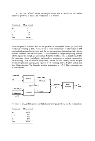 EXAMPLE 13. 470 m3
=min of a waste gas stream from a carbon char reactivation
furnace is produced at 300
C. Its composition is as follows:
Component Mole percent
N2 78.17
CO2 18.71
CO 2.08
O2 1.04
Total 100.00
The waste gas will be mixed with the ﬂue gas from an atmospheric natural gas (methane)
combustor operating at 50% excess air in a ‘‘fume incinerator’’ or afterburner. If CO
combustion is assumed not to begin until the two gas streams are intimately mixed, plot the
required residence time to reduce the CO concentration to 10 ppm (neglecting dilution
effects) against the mixed-gas temperature. Note that residence time is directly related to
the incinerator volume (capital cost) and mixed-gas temperature to methane consumption
rate (operating cost). For ease in computation, assume the heat capacity of the two gas
streams are constant, identical, and equal to about 8 kcal=kg mol 
C. Neglect heat release
from CO combustion. The datum for sensible heat content is 15.5
C. The system diagram
is shown below:
For 1 mol of CH4, at 50% excess air, the hot combustor gas produced has the composition:
Component Mole percent
N2 11.29
CO2 1.00
CO 1.00
O2 2.00
Total 15.29
 