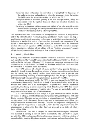 The system mixes sufﬁcient air for combustion to be completed, but the passage of
the packet across cold surfaces keeps or brings the temperature below the ignition
threshold where fast oxidation reactions can achieve the DRE.
The system mixes an excessive quantity of air that, through dilution, brings the
temperature below the ignition threshold where fast oxidation reactions can
achieve the DRE.
The system includes ﬂow paths such that some packets of gas otherwise able to burn
move too quickly through the hot regions of the furnace and are quenched below
combustion temperatures before achieving the DRE.
The impact of these four failure modes can be explored and addressed in design studies
and in the establishment of ‘‘nominal operating conditions.’’ Kinetic studies can help to
establish the sensitivity of combustion performance to a drift in temperature, cooling by
inﬁltration or localized incidences of poor mixing. Importantly, one can evaluate if the
system is operating too close to ‘‘the edge’’ even if, on an overall basis, the combustion
reaction rate does not appear as a DRE limitation. As in the CO combustion example
above, quantitative evaluation of rate effects with an ‘‘ignition temperature’’ concept
allows the analyst to anticipate and address these potential problems.
2. Laboratory Kinetic Data
In many cases, the kinetic parameters needed for combustion evaluations (values for A and
DE) are unknown. The Thermal Decomposition Analytical System (TDAS) was developed
and tested at the University of Dayton (183) for rapid and economical assessment of these
combustion and pyrolysis rates. The TDAS has developed a signiﬁcant kinetic data base
for application to hazardous waste incineration.
The TDAS consists of a length of quartz capillary tubing passing through an
electrically heated furnace. Prepared gas mixtures of known composition are introduced
into the capillary and, very rapidly, attain a preset temperature. After a speciﬁed time
period (modulated by increasing or decreasing the gas ﬂow rate), the gas is rapidly cooled
and then analyzed using gas chromatographic mass spectrometry (GCMS).
The kinetic scenario analyzed by the TDAS is somewhat atypical. In the TDAS, the
reactions occur isothermally. There is no feedback of a reaction-initiating ‘‘soup’’ of free
radicals from a ﬂame zone to the incoming feed. The quartz ‘‘wall’’ acts as a free radical
deactivator, thus having a reaction-quenching effect. Therefore, the TDAS data provide
useful but conservative measures of reaction rates. The data are particularly useful to
suggest the relative reaction rates of two compounds.
TDAS data have been taken over a range of oxygen concentrations. Often, reactions
are studied in a highly diluted state (essentially, ‘‘pure air’’) to generate pseudo ﬁrst-order
kinetic constants. Other data are taken in helium or nitrogen to generate ‘‘pyrolysis mode’’
decomposition kinetics. Frequently the run temperature is varied over a range of ﬂow rates
that give a constant mean residence time (say, 2 sec) until the temperature corresponding to
a target percent disappearance is achieved. A value for the temperature where 99%
disappearance is achieved in 2 sec (T99) has been proposed as an index of relative
incinerability (184).
The utility of TDAS data to compare the combustion rates of organic compounds
was exploited in deﬁning a scale of relative incinerability. The University of Dayton
correlated the DRE results achieved in hazardous waste incinerators with the predictions of
thermal stability based on TDAS data, reaction kinetic theory, and experimental data from
 