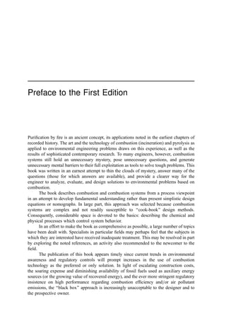Preface to the First Edition
Puriﬁcation by ﬁre is an ancient concept, its applications noted in the earliest chapters of
recorded history. The art and the technology of combustion (incineration) and pyrolysis as
applied to environmental engineering problems draws on this experience, as well as the
results of sophisticated contemporary research. To many engineers, however, combustion
systems still hold an unnecessary mystery, pose unnecessary questions, and generate
unnecessary mental barriers to their full exploitation as tools to solve tough problems. This
book was written in an earnest attempt to thin the clouds of mystery, answer many of the
questions (those for which answers are available), and provide a clearer way for the
engineer to analyze, evaluate, and design solutions to environmental problems based on
combustion.
The book describes combustion and combustion systems from a process viewpoint
in an attempt to develop fundamental understanding rather than present simplistic design
equations or nomographs. In large part, this approach was selected because combustion
systems are complex and not readily susceptible to ‘‘cook-book’’ design methods.
Consequently, considerable space is devoted to the basics: describing the chemical and
physical processes which control system behavior.
In an effort to make the book as comprehensive as possible, a large number of topics
have been dealt with. Specialists in particular ﬁelds may perhaps feel that the subjects in
which they are interested have received inadequate treatment. This may be resolved in part
by exploring the noted references, an activity also recommended to the newcomer to the
ﬁeld.
The publication of this book appears timely since current trends in environmental
awareness and regulatory controls will prompt increases in the use of combustion
technology as the preferred or only solution. In light of escalating construction costs,
the soaring expense and diminishing availability of fossil fuels used as auxiliary energy
sources (or the growing value of recovered energy), and the ever more stringent regulatory
insistence on high performance regarding combustion efﬁciency and=or air pollutant
emissions, the ‘‘black box’’ approach is increasingly unacceptable to the designer and to
the prospective owner.
 