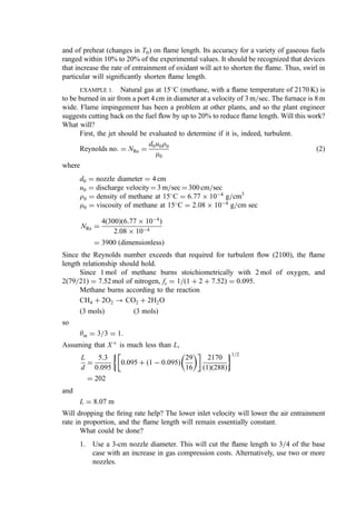 and of preheat (changes in T0) on ﬂame length. Its accuracy for a variety of gaseous fuels
ranged within 10% to 20% of the experimental values. It should be recognized that devices
that increase the rate of entrainment of oxidant will act to shorten the ﬂame. Thus, swirl in
particular will signiﬁcantly shorten ﬂame length.
EXAMPLE 1. Natural gas at 15
C (methane, with a ﬂame temperature of 2170 K) is
to be burned in air from a port 4 cm in diameter at a velocity of 3 m=sec. The furnace is 8 m
wide. Flame impingement has been a problem at other plants, and so the plant engineer
suggests cutting back on the fuel ﬂow by up to 20% to reduce ﬂame length. Will this work?
What will?
First, the jet should be evaluated to determine if it is, indeed, turbulent.
Reynolds no: ¼ NRe ¼
d0u0r0
m0
ð2Þ
where
d0 ¼ nozzle diameter ¼ 4 cm
u0 ¼ discharge velocity ¼ 3 m=sec ¼ 300 cm=sec
r0 ¼ density of methane at 15
C ¼ 6:77  104
g=cm3
m0 ¼ viscosity of methane at 15
C ¼ 2:08  104
g=cm sec
NRe ¼
4ð300Þð6:77  104
Þ
2:08  104
¼ 3900 ðdimensionlessÞ
Since the Reynolds number exceeds that required for turbulent ﬂow (2100), the ﬂame
length relationship should hold.
Since 1 mol of methane burns stoichiometrically with 2 mol of oxygen, and
2(79=21) ¼ 7.52 mol of nitrogen, fs ¼ 1=ð1 þ 2 þ 7:52Þ ¼ 0:095.
Methane burns according to the reaction
CH4 þ 2O2 ! CO2 þ 2H2O
ð3 molsÞ ð3 molsÞ
so
ym ¼ 3=3 ¼ 1:
Assuming that Xþ
is much less than L,
L
d
¼
5:3
0:095
0:095 þ 1  0:095
ð Þ
29
16
 
 
2170
ð1Þð288Þ
 1=2
¼ 202
and
L ¼ 8:07 m
Will dropping the ﬁring rate help? The lower inlet velocity will lower the air entrainment
rate in proportion, and the ﬂame length will remain essentially constant.
What could be done?
1. Use a 3-cm nozzle diameter. This will cut the ﬂame length to 3=4 of the base
case with an increase in gas compression costs. Alternatively, use two or more
nozzles.
 
