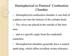 Hemispherical or Pentroof Combustion
Chamber
 Hemispherical combustion chamber is one half of
a sphere cast into the bottom of the cylinder head.
 The valves are placed at the outside of the bore
area,
 and at a specific angle from the crankshaft
centerline.
 Hemispherical chambers generally have a central
spark plug, which offers excellent octane tolerance.
 
