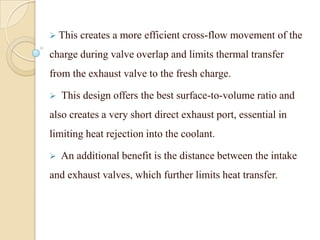  This creates a more efficient cross-flow movement of the
charge during valve overlap and limits thermal transfer
from the exhaust valve to the fresh charge.
 This design offers the best surface-to-volume ratio and
also creates a very short direct exhaust port, essential in
limiting heat rejection into the coolant.
 An additional benefit is the distance between the intake
and exhaust valves, which further limits heat transfer.
 
