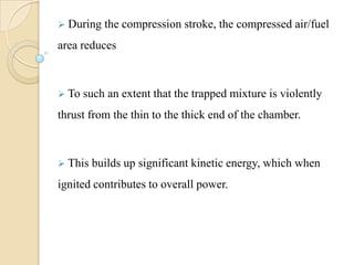  During the compression stroke, the compressed air/fuel
area reduces
 To such an extent that the trapped mixture is violently
thrust from the thin to the thick end of the chamber.
 This builds up significant kinetic energy, which when
ignited contributes to overall power.
 