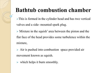 Bathtub combustion chamber
This is formed in the cylinder head and has two vertical
valves and a side- mounted spark plug.
 Mixture in the squish’ area between the piston and the
flat face of the head provides some turbulence within the
mixture,
 Air is pushed into combustion space provided air
movement known as squish.
 which helps it burn smoothly.
 