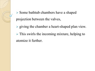  Some bathtub chambers have a shaped
projection between the valves,
 giving the chamber a heart-shaped plan view.
 This swirls the incoming mixture, helping to
atomize it further.
 