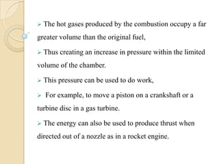  The hot gases produced by the combustion occupy a far
greater volume than the original fuel,
 Thus creating an increase in pressure within the limited
volume of the chamber.
 This pressure can be used to do work,
 For example, to move a piston on a crankshaft or a
turbine disc in a gas turbine.
 The energy can also be used to produce thrust when
directed out of a nozzle as in a rocket engine.
 