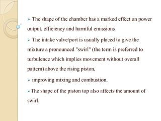  The shape of the chamber has a marked effect on power
output, efficiency and harmful emissions
 The intake valve/port is usually placed to give the
mixture a pronounced "swirl" (the term is preferred to
turbulence which implies movement without overall
pattern) above the rising piston,
 improving mixing and combustion.
The shape of the piston top also affects the amount of
swirl.
 