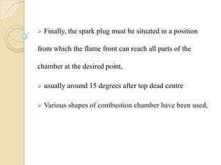  Finally, the spark plug must be situated in a position
from which the flame front can reach all parts of the
chamber at the desired point,
 usually around 15 degrees after top dead centre
 Various shapes of combustion chamber have been used,
 