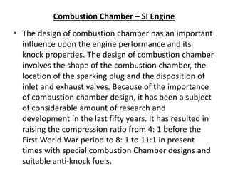 Combustion Chamber – SI Engine
• The design of combustion chamber has an important
influence upon the engine performance and its
knock properties. The design of combustion chamber
involves the shape of the combustion chamber, the
location of the sparking plug and the disposition of
inlet and exhaust valves. Because of the importance
of combustion chamber design, it has been a subject
of considerable amount of research and
development in the last fifty years. It has resulted in
raising the compression ratio from 4: 1 before the
First World War period to 8: 1 to 11:1 in present
times with special combustion Chamber designs and
suitable anti-knock fuels.
 