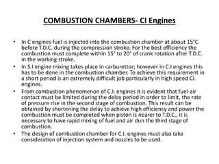 COMBUSTION CHAMBERS- CI Engines
• In C engines fuel is injected into the combustion chamber at about 15°C
before T.D.C. during the compression stroke. For the best efficiency the
combustion must complete within 15° to 20° of crank rotation after T.D.C.
in the working stroke.
• In S.I engine mixing takes place in carburettor; however in C.I engines this
has to be done in the combustion chamber. To achieve this requirement in
a short period is an extremely difficult job particularly in high speed Cl.
engines.
• From combustion phenomenon of C.I. engines it is evident that fuel-air
contact must be limited during the delay period in order to limit, the rate
of pressure rise in the second stage of combustion. This result can be
obtained by shortening the delay to achieve high efficiency and power the
combustion must be completed when piston is nearer to T.D.C., it is
necessary to have rapid mixing of fuel and air dun the third stage of
combustion.
• The design of combustion chamber for C.I. engines must also take
consideration of injection system and nozzles to be used.
 