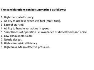 The considerations can be summarized as follows:
1. High thermal efficiency.
2. Ability to use less expensive fuel (multi-fuel).
3. Ease of starting.
4. Ability to handle variations in speed.
5. Smoothness of operation i.e. avoidance of diesel knock and noise.
6. Low exhaust emission.
7. Nozzle design.
8. High volumetric efficiency.
9. High brake Mean effective pressure.
 