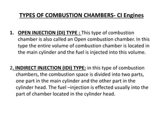 TYPES OF COMBUSTION CHAMBERS- CI Engines
1. OPEN INJECTION (DI) TYPE : This type of combustion
chamber is also called an Open combustion chamber. In this
type the entire volume of combustion chamber is located in
the main cylinder and the fuel is injected into this volume.
2. INDIRECT INJECTION (IDI) TYPE: in this type of combustion
chambers, the combustion space is divided into two parts,
one part in the main cylinder and the other part in the
cylinder head. The fuel –injection is effected usually into the
part of chamber located in the cylinder head.
 