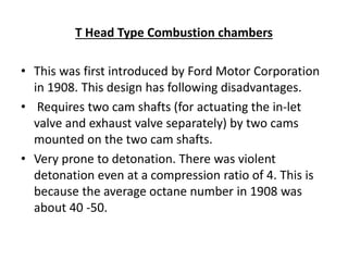 T Head Type Combustion chambers
• This was first introduced by Ford Motor Corporation
in 1908. This design has following disadvantages.
• Requires two cam shafts (for actuating the in-let
valve and exhaust valve separately) by two cams
mounted on the two cam shafts.
• Very prone to detonation. There was violent
detonation even at a compression ratio of 4. This is
because the average octane number in 1908 was
about 40 -50.
 