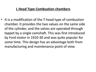 L Head Type Combustion chambers
• It is a modification of the T-head type of combustion
chamber. It provides the two values on the same side
of the cylinder, and the valves are operated through
tappet by a single camshaft. This was first introduced
by Ford motor in 1910-30 and was quite popular for
some time. This design has an advantage both from
manufacturing and maintenance point of view.
 