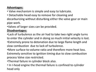 Advantages:
• Valve mechanism is simple and easy to lubricate.
• Detachable head easy to remove for cleaning and
decarburizing without disturbing either the valve gear or main
pipe work.
•Valves of larger sizes can be provided.
Disadvantages:
•Lack of turbulence as the air had to take two right angle turns
to enter the cylinder and in doing so much initial velocity is lost.
•Extremely prone to detonation due to large flame length and
slow combustion due to lack of turbulence.
•More surface-to-volume ratio and therefore more heat loss.
Extremely sensitive to ignition timing due to slow combustion
process Valve size restricted.
•Thermal failure in cylinder block also.
• In I-head engine the thermal failure is confined to cylinder
head only
 