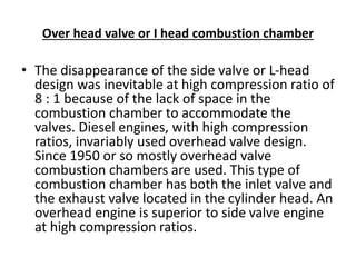 Over head valve or I head combustion chamber
• The disappearance of the side valve or L-head
design was inevitable at high compression ratio of
8 : 1 because of the lack of space in the
combustion chamber to accommodate the
valves. Diesel engines, with high compression
ratios, invariably used overhead valve design.
Since 1950 or so mostly overhead valve
combustion chambers are used. This type of
combustion chamber has both the inlet valve and
the exhaust valve located in the cylinder head. An
overhead engine is superior to side valve engine
at high compression ratios.
 