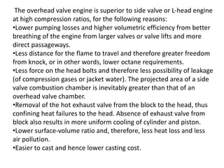 The overhead valve engine is superior to side valve or L-head engine
at high compression ratios, for the following reasons:
•Lower pumping losses and higher volumetric efficiency from better
breathing of the engine from larger valves or valve lifts and more
direct passageways.
•Less distance for the flame to travel and therefore greater freedom
from knock, or in other words, lower octane requirements.
•Less force on the head bolts and therefore less possibility of leakage
(of compression gases or jacket water). The projected area of a side
valve combustion chamber is inevitably greater than that of an
overhead valve chamber.
•Removal of the hot exhaust valve from the block to the head, thus
confining heat failures to the head. Absence of exhaust valve from
block also results in more uniform cooling of cylinder and piston.
•Lower surface-volume ratio and, therefore, less heat loss and less
air pollution.
•Easier to cast and hence lower casting cost.
 
