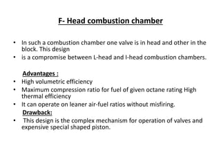 F- Head combustion chamber
• In such a combustion chamber one valve is in head and other in the
block. This design
• is a compromise between L-head and I-head combustion chambers.
Advantages :
• High volumetric efficiency
• Maximum compression ratio for fuel of given octane rating High
thermal efficiency
• It can operate on leaner air-fuel ratios without misfiring.
Drawback:
• This design is the complex mechanism for operation of valves and
expensive special shaped piston.
 