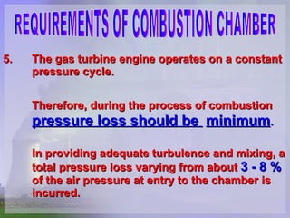 5. The gas turbine engine operates on a constant  pressure cycle. Therefore, during the process of combustion   pressure loss should be  minimum .   In providing adequate turbulence and mixing, a  total pressure loss varying from about  3 - 8 % of the air pressure at entry to the chamber is  incurred.  REQUIREMENTS OF COMBUSTION CHAMBER 