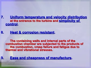 7. Uniform temperature and velocity distribution   at the entrance to the turbine and  simplicity of  control . 8. Heat & corrosion resistant . The containing walls and internal parts of the  combustion chamber are subjected to the products of  the combustion, creep failure and fatigue due to  thermal and vibrational stresses.   9. Ease and cheapness of manufacture . 
