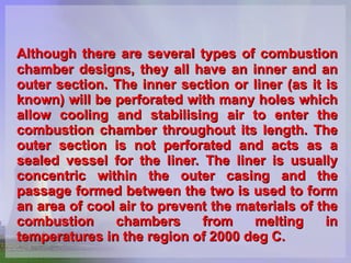 Although there are several types of combustion chamber designs, they all have an inner and an outer section. The inner section or liner (as it is known) will be perforated with many holes which allow cooling and stabilising air to enter the combustion chamber throughout its length. The outer section is not perforated and acts as a sealed vessel for the liner. The liner is usually concentric within the outer casing and the passage formed between the two is used to form an area of cool air to prevent the materials of the combustion chambers from melting in temperatures in the region of 2000 deg C.   