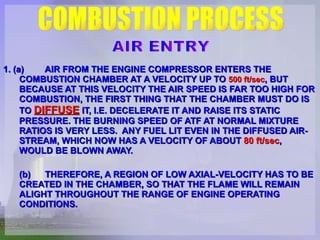 1. (a)   AIR FROM THE ENGINE COMPRESSOR ENTERS THE COMBUSTION CHAMBER AT A VELOCITY UP TO  500 ft/sec , BUT BECAUSE AT THIS VELOCITY THE AIR SPEED IS FAR TOO HIGH FOR COMBUSTION, THE FIRST THING THAT THE CHAMBER MUST DO IS TO  DIFFUSE  IT, I.E. DECELERATE IT AND RAISE ITS STATIC PRESSURE. THE BURNING SPEED OF ATF AT NORMAL MIXTURE RATIOS IS VERY LESS.  ANY FUEL LIT EVEN IN THE DIFFUSED AIR-STREAM, WHICH NOW HAS A VELOCITY OF ABOUT  80 ft/sec , WOULD BE BLOWN AWAY.  (b)   THEREFORE, A REGION OF LOW AXIAL-VELOCITY HAS TO BE CREATED IN THE CHAMBER, SO THAT THE FLAME WILL REMAIN ALIGHT THROUGHOUT THE RANGE OF ENGINE OPERATING CONDITIONS.   COMBUSTION PROCESS AIR ENTRY 