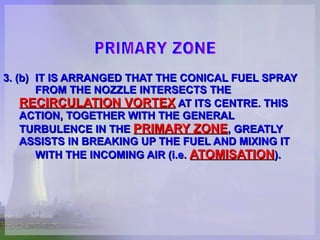 3. (b) IT IS ARRANGED THAT THE CONICAL FUEL SPRAY  FROM THE NOZZLE INTERSECTS THE  RECIRCULATION VORTEX  AT ITS CENTRE. THIS  ACTION, TOGETHER WITH THE GENERAL  TURBULENCE IN THE  PRIMARY ZONE , GREATLY  ASSISTS IN BREAKING UP THE FUEL AND MIXING IT  WITH THE INCOMING AIR (i.e.  ATOMISATION ). PRIMARY ZONE 