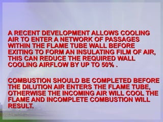 A RECENT DEVELOPMENT ALLOWS COOLING AIR TO ENTER A NETWORK OF PASSAGES WITHIN THE FLAME TUBE WALL BEFORE EXITING TO FORM AN INSULATING FILM OF AIR, THIS CAN REDUCE THE REQUIRED WALL COOLING AIRFLOW BY UP TO 50% .  COMBUSTION SHOULD BE COMPLETED BEFORE THE DILUTION AIR ENTERS THE FLAME TUBE, OTHERWISE THE INCOMING AIR WILL COOL THE FLAME AND INCOMPLETE COMBUSTION WILL RESULT.  