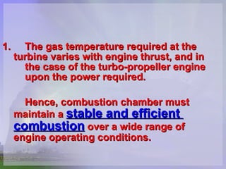 1. The gas temperature required at the  turbine varies with engine thrust, and in  the case of the turbo-propeller engine  upon the power required.   Hence, combustion chamber must  maintain a   stable and efficient  combustion   over a wide range of  engine operating conditions. 