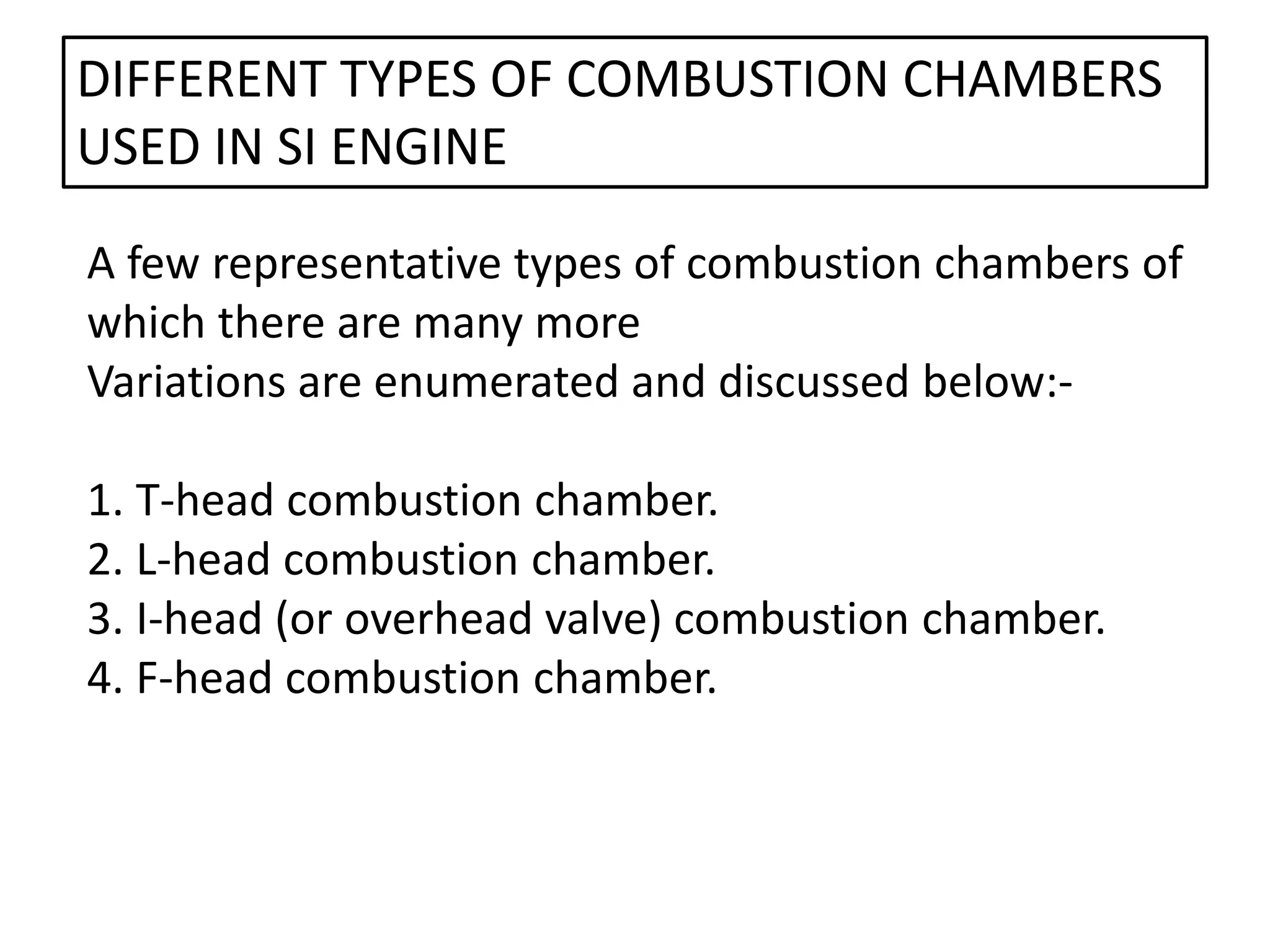 A few representative types of combustion chambers of
which there are many more
Variations are enumerated and discussed below:-
1. T-head combustion chamber.
2. L-head combustion chamber.
3. I-head (or overhead valve) combustion chamber.
4. F-head combustion chamber.
DIFFERENT TYPES OF COMBUSTION CHAMBERS
USED IN SI ENGINE
 