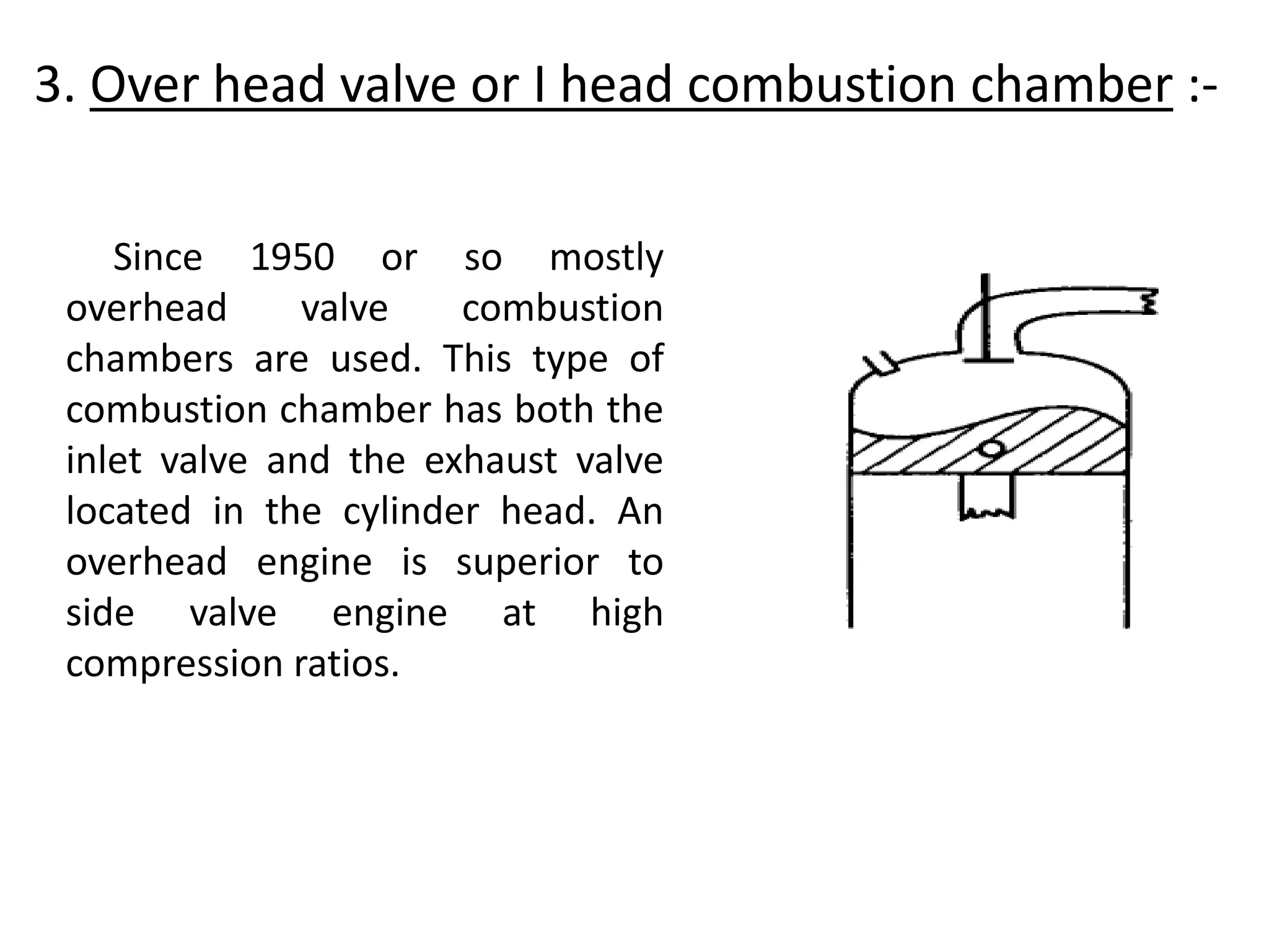 3. Over head valve or I head combustion chamber :-
Since 1950 or so mostly
overhead valve combustion
chambers are used. This type of
combustion chamber has both the
inlet valve and the exhaust valve
located in the cylinder head. An
overhead engine is superior to
side valve engine at high
compression ratios.
 
