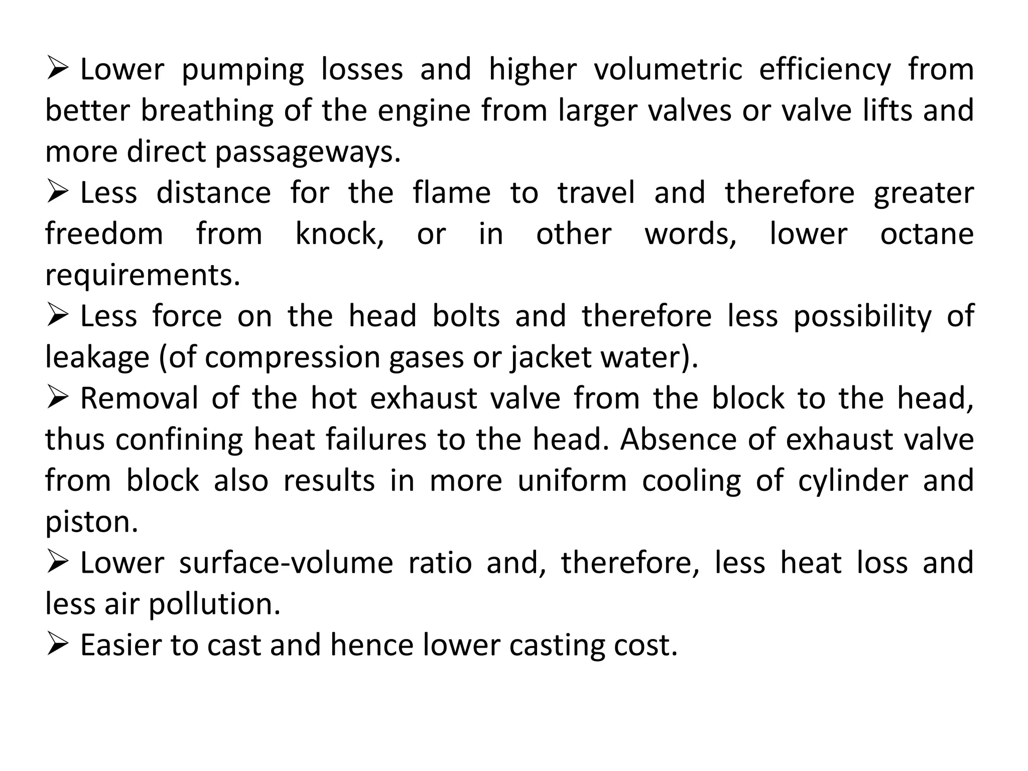  Lower pumping losses and higher volumetric efficiency from
better breathing of the engine from larger valves or valve lifts and
more direct passageways.
 Less distance for the flame to travel and therefore greater
freedom from knock, or in other words, lower octane
requirements.
 Less force on the head bolts and therefore less possibility of
leakage (of compression gases or jacket water).
 Removal of the hot exhaust valve from the block to the head,
thus confining heat failures to the head. Absence of exhaust valve
from block also results in more uniform cooling of cylinder and
piston.
 Lower surface-volume ratio and, therefore, less heat loss and
less air pollution.
 Easier to cast and hence lower casting cost.
 