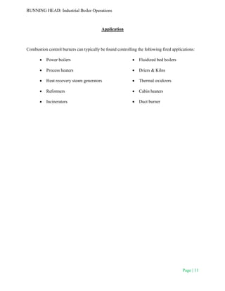 RUNNING HEAD: Industrial Boiler Operations
Page | 11
Application
Combustion control burners can typically be found controlling the following fired applications:
 Power boilers
 Process heaters
 Heat recovery steam generators
 Reformers
 Incinerators
 Fluidized bed boilers
 Driers & Kilns
 Thermal oxidizers
 Cabin heaters
 Duct burner
 