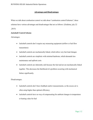 RUNNING HEAD: Industrial Boiler Operations
Page | 12
Advantages and Disadvantages
When we talk about combustion control we talk about “combustion control Schemes”, these
schemes have various advantages and disadvantages that are as follows: (Zuidema, july 22
,2015)
Jackshaft Control Scheme
Advantages:
 Jackshaft controls don’t require any measuring equipment (airflow or fuel flow
transmitters)
 Jackshaft controls are mechanically linked, which allow very fast load changes
 Jackshaft controls are simplistic with minimal hardware, which demands less
maintenance and upfront costs
 Jackshaft controls are inherently safe because the fuel and air are mechanically linked
together. This decreases the likelihood of a problem occurring with mechanical
failure significantly.
Disadvantages:
 Jackshaft controls don’t have feedback and/or measurements, so the excess air is
often setup higher than optimal efficiency
 Jackshaft controls have no way of compensating for ambient changes in temperature
or heating value for fuel
 