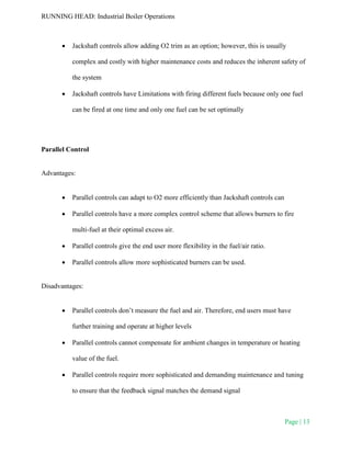 RUNNING HEAD: Industrial Boiler Operations
Page | 13
 Jackshaft controls allow adding O2 trim as an option; however, this is usually
complex and costly with higher maintenance costs and reduces the inherent safety of
the system
 Jackshaft controls have Limitations with firing different fuels because only one fuel
can be fired at one time and only one fuel can be set optimally
Parallel Control
Advantages:
 Parallel controls can adapt to O2 more efficiently than Jackshaft controls can
 Parallel controls have a more complex control scheme that allows burners to fire
multi-fuel at their optimal excess air.
 Parallel controls give the end user more flexibility in the fuel/air ratio.
 Parallel controls allow more sophisticated burners can be used.
Disadvantages:
 Parallel controls don’t measure the fuel and air. Therefore, end users must have
further training and operate at higher levels
 Parallel controls cannot compensate for ambient changes in temperature or heating
value of the fuel.
 Parallel controls require more sophisticated and demanding maintenance and tuning
to ensure that the feedback signal matches the demand signal
 