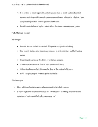 RUNNING HEAD: Industrial Boiler Operations
Page | 14
 It is costlier to install a parallel control systems than to install jackshaft control
systems, and the parallel control system does not have a substantive efficiency gain
compared to jackshaft control system with O2 trim
 Parallel controls have a higher risk of failure due to the more complex system
Fully Metered control
Advantages:
 Provide precise fuel/air ratios at all firing rates for optimal efficiency
 Can correct fuel/air ratio for ambient changes in air temperature and fuel heating
values
 Give the end user more flexibility over the fuel/air ratio
 Allow multi-fuels can be fired at their optimal efficiency
 Allow simultaneous fuel firing can be done at the optimal efficiency
 Have a slightly higher cost than parallel controls
Disadvantages:
 Have a high upfront cost, especially compared to jackshaft controls
 Require higher levels of maintenance and setup because of adding transmitters and
selection of equipment (fuel valves, dampers, etc.)
 