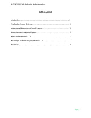 RUNNING HEAD: Industrial Boiler Operations
Page | 2
Table of Content
Introduction ……………………………………………………………………….. 3
Combustion Control Systems……………………………………………………… 4
Importance of Combustion Control Systems………………………………………. 6
Burner Combustion Control System……………………………………………….. 7
Applications of Burner CCs……………………………………………………….. 11
Advantages & Disadvantages of Burner CCs……………………………………... 12
References…………………………………………………………………………. 16
 