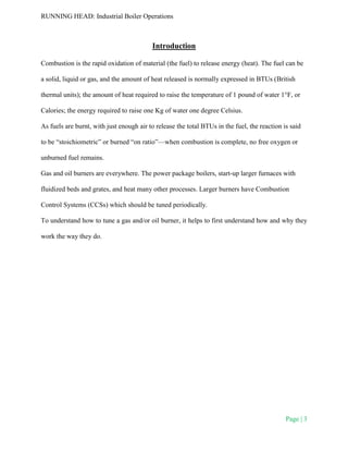 RUNNING HEAD: Industrial Boiler Operations
Page | 3
Introduction
Combustion is the rapid oxidation of material (the fuel) to release energy (heat). The fuel can be
a solid, liquid or gas, and the amount of heat released is normally expressed in BTUs (British
thermal units); the amount of heat required to raise the temperature of 1 pound of water 1°F, or
Calories; the energy required to raise one Kg of water one degree Celsius.
As fuels are burnt, with just enough air to release the total BTUs in the fuel, the reaction is said
to be “stoichiometric” or burned “on ratio”—when combustion is complete, no free oxygen or
unburned fuel remains.
Gas and oil burners are everywhere. The power package boilers, start-up larger furnaces with
fluidized beds and grates, and heat many other processes. Larger burners have Combustion
Control Systems (CCSs) which should be tuned periodically.
To understand how to tune a gas and/or oil burner, it helps to first understand how and why they
work the way they do.
 