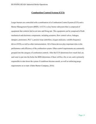 RUNNING HEAD: Industrial Boiler Operations
Page | 4
Combustion Control System (CCS)
Larger burners are controlled with a combination of a Combustion Control System (CCS) and a
Burner Management System (BMS). A CCS is a key burner subsystem that is composed of
equipment that controls fuel-to-air ratio and firing rate. This equipment can be comprised of both
mechanical and electronic components, including actuators, flow control valves, linkages,
dampers, positioners, PLC’s; process loop controllers, oxygen analyzers, variable frequency
drives (VFD), as well as other instrumentation. All of these devices play important roles in the
performance and efficiency of the combustion system. Other control requirements are commonly
grouped into the category of combustion controls. After the CCS determines how much fuel, air,
and water to put into the boiler the BMS determines if there will be a fire or not, and is primarily
responsible to shut down the system if conditions become unsafe, as well as enforcing purge
requirements on re-start. (Faber Burner Company, 2016)
 